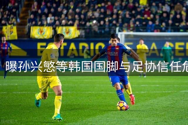 曝孙兴慜等韩国国脚与足协信任危机 恐影响亚洲杯备战