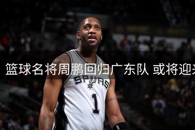篮球名将周鹏回归广东队 或将迎来职业生涯谢幕战